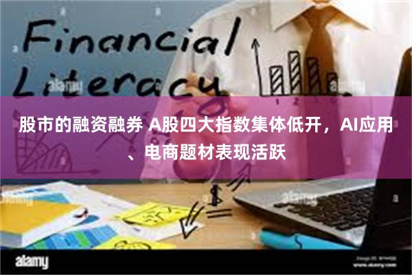 股市的融资融券 A股四大指数集体低开，AI应用、电商题材表现活跃