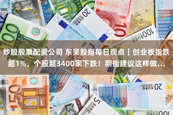 炒股股票配资公司 东吴股指每日观点｜创业板指跌超1%，个股超3400家下跌！期指建议这样做…