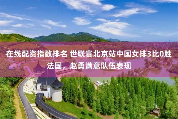 在线配资指数排名 世联赛北京站中国女排3比0胜法国，赵勇满意队伍表现