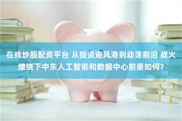 在线炒股配资平台 从投资避风港到动荡前沿 战火燎绕下中东人工智能和数据中心前景如何？