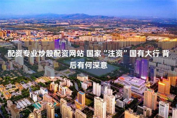 配资专业炒股配资网站 国家“注资”国有大行 背后有何深意