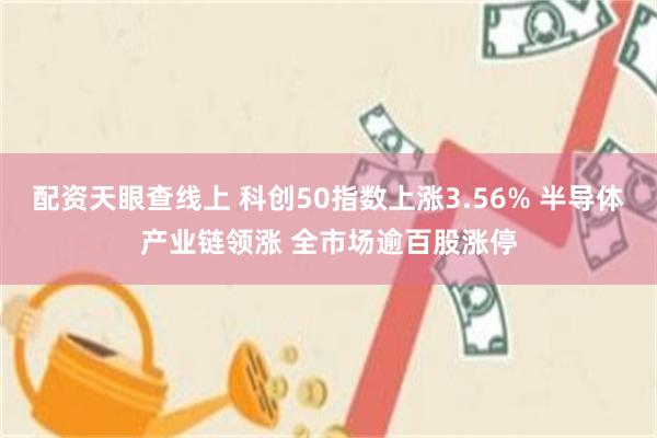 配资天眼查线上 科创50指数上涨3.56% 半导体产业链领涨 全市场逾百股涨停