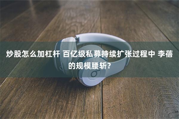 炒股怎么加杠杆 百亿级私募持续扩张过程中 李蓓的规模腰斩？