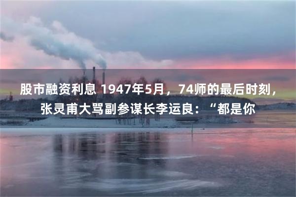 股市融资利息 1947年5月，74师的最后时刻，张灵甫大骂副参谋长李运良：“都是你