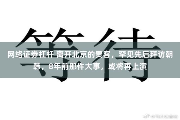 网络证劵杠杆 离开北京的贵客，罕见先后拜访朝韩，8年前那件大事，或将再上演