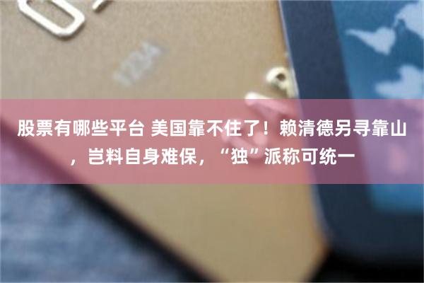 股票有哪些平台 美国靠不住了！赖清德另寻靠山，岂料自身难保，“独”派称可统一