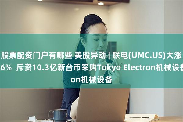 股票配资门户有哪些 美股异动 | 联电(UMC.US)大涨16%  斥资10.3亿新台币采购Tokyo Electron机械设备
