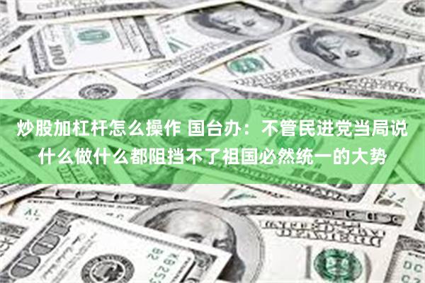炒股加杠杆怎么操作 国台办：不管民进党当局说什么做什么都阻挡不了祖国必然统一的大势