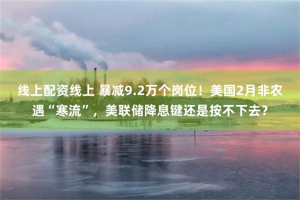 线上配资线上 暴减9.2万个岗位！美国2月非农遇“寒流”，美联储降息键还是按不下去？