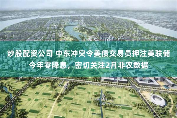 炒股配资公司 中东冲突令美债交易员押注美联储今年零降息，密切关注2月非农数据