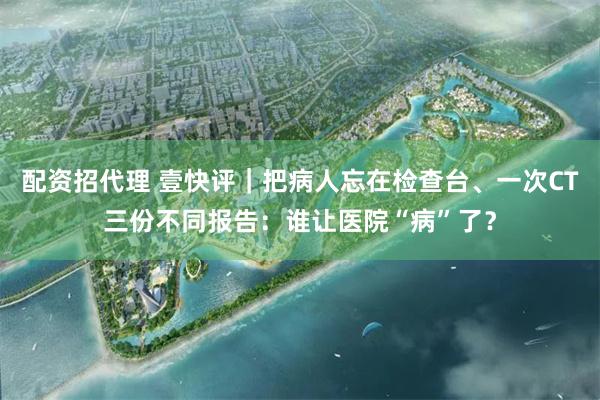配资招代理 壹快评｜把病人忘在检查台、一次CT三份不同报告：谁让医院“病”了？