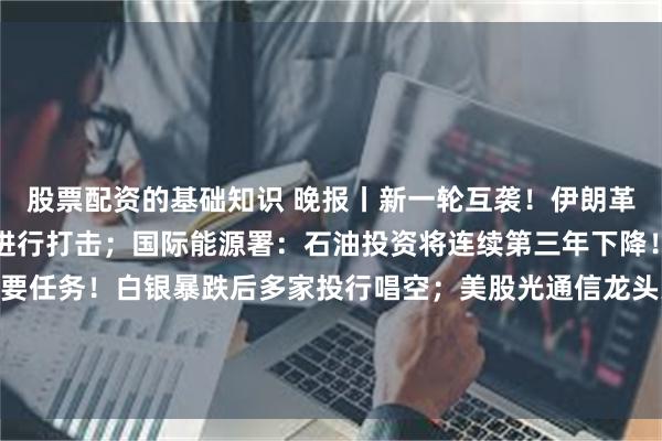 股票配资的基础知识 晚报丨新一轮互袭！伊朗革命卫队称对美空军基地进行打击；国际能源署：石油投资将连续第三年下降！美联储：降通胀是首要任务！白银暴跌后多家投行唱空；美股光通信龙头大幅上调营收预期；阿里达摩院首次发布GPU版本求解器；晶圆代工涨价潮！