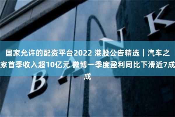 国家允许的配资平台2022 港股公告精选｜汽车之家首季收入超10亿元 微博一季度盈利同比下滑近7成