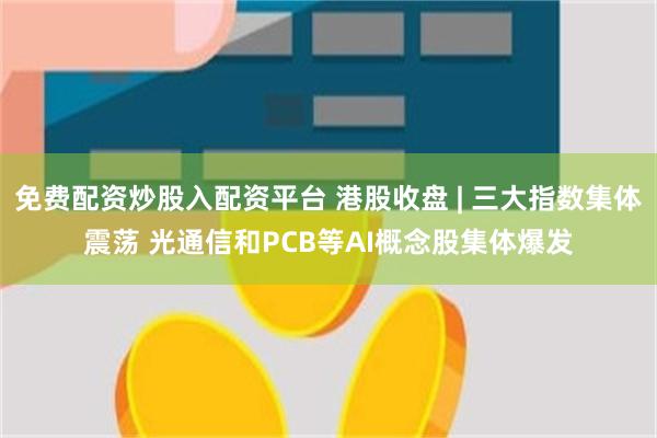 免费配资炒股入配资平台 港股收盘 | 三大指数集体震荡 光通信和PCB等AI概念股集体爆发