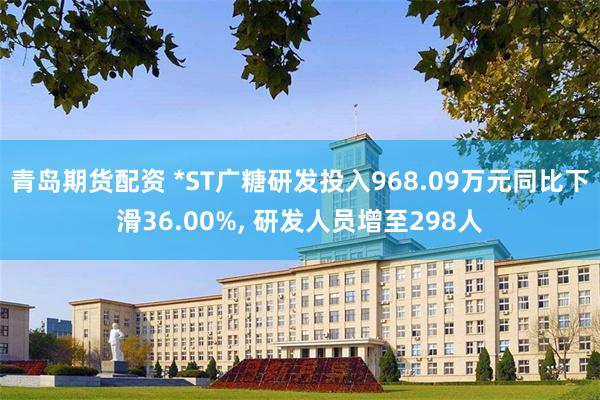 青岛期货配资 *ST广糖研发投入968.09万元同比下滑36.00%, 研发人员增至298人