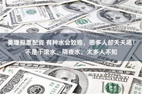 姜堰股票配资 有种水会致癌，很多人却天天喝！不是千滚水、隔夜水，太多人不知