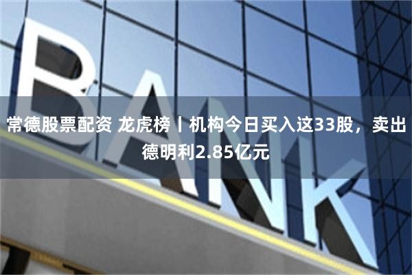 常德股票配资 龙虎榜丨机构今日买入这33股，卖出德明利2.85亿元