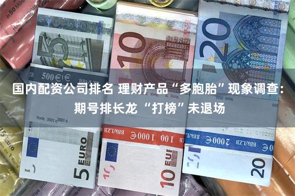 国内配资公司排名 理财产品“多胞胎”现象调查: 期号排长龙 “打榜”未退场