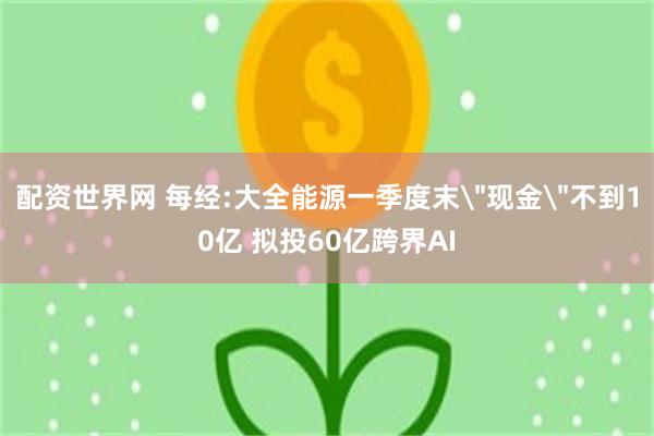 配资世界网 每经:大全能源一季度末＂现金＂不到10亿 拟投60亿跨界AI