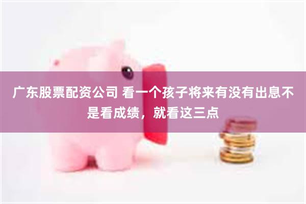 广东股票配资公司 看一个孩子将来有没有出息不是看成绩，就看这三点