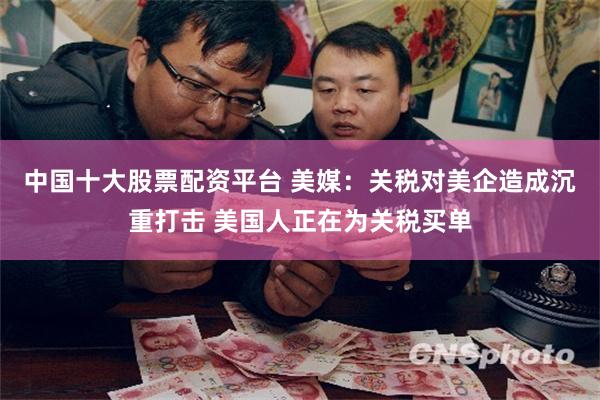 中国十大股票配资平台 美媒：关税对美企造成沉重打击 美国人正在为关税买单