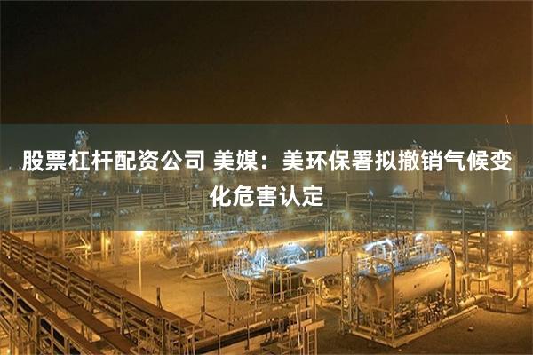 股票杠杆配资公司 美媒：美环保署拟撤销气候变化危害认定