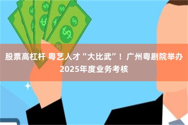 股票高杠杆 粤艺人才“大比武”!广州粤剧院举办2025年度业务考核