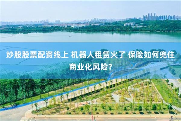 炒股股票配资线上 机器人租赁火了 保险如何兜住商业化风险？