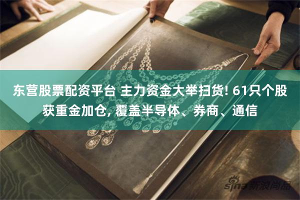 东营股票配资平台 主力资金大举扫货! 61只个股获重金加仓, 覆盖半导体、券商、通信