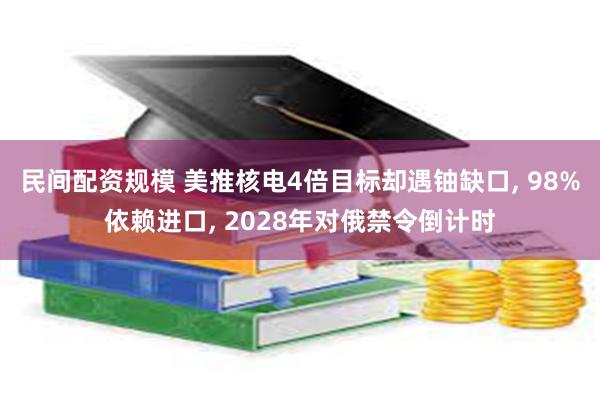 民间配资规模 美推核电4倍目标却遇铀缺口, 98%依赖进口, 2028年对俄禁令倒计时