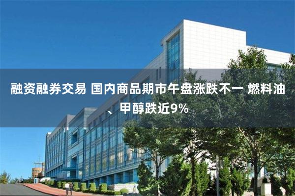 融资融券交易 国内商品期市午盘涨跌不一 燃料油、甲醇跌近9%