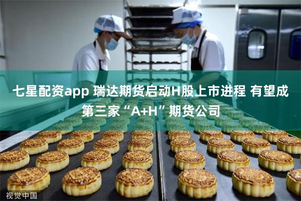 七星配资app 瑞达期货启动H股上市进程 有望成第三家“A+H”期货公司