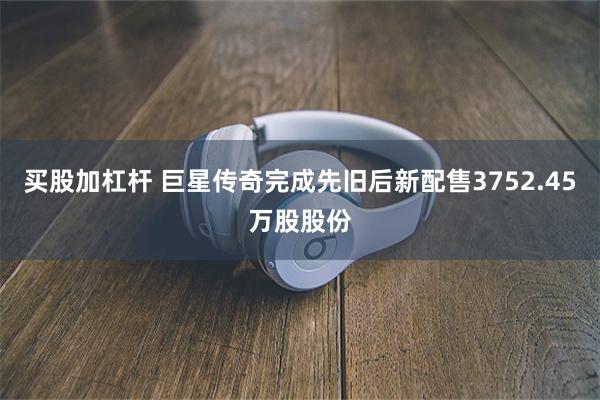 买股加杠杆 巨星传奇完成先旧后新配售3752.45万股股份