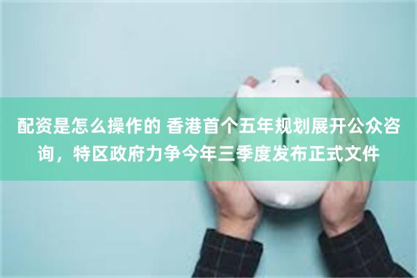 配资是怎么操作的 香港首个五年规划展开公众咨询，特区政府力争今年三季度发布正式文件