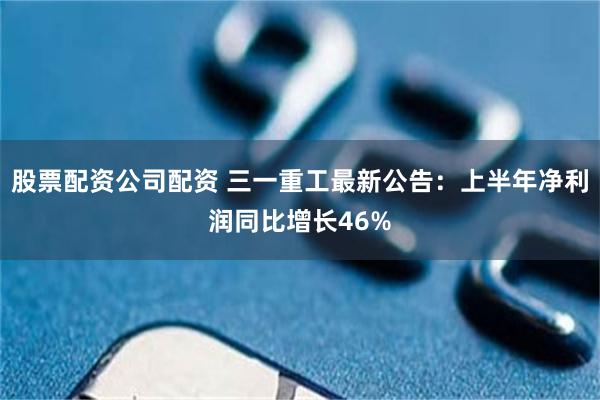 股票配资公司配资 三一重工最新公告：上半年净利润同比增长46%