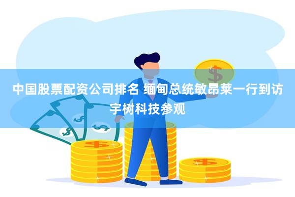中国股票配资公司排名 缅甸总统敏昂莱一行到访宇树科技参观