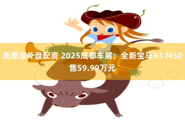美原油外盘配资 2025成都车展：全新宝马X3 M50售59.99万元