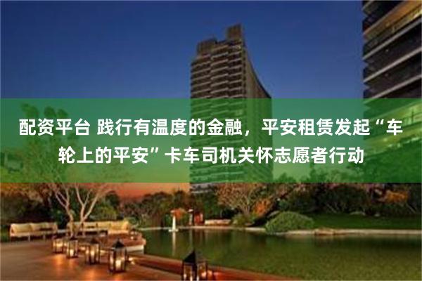 配资平台 践行有温度的金融，平安租赁发起“车轮上的平安”卡车司机关怀志愿者行动