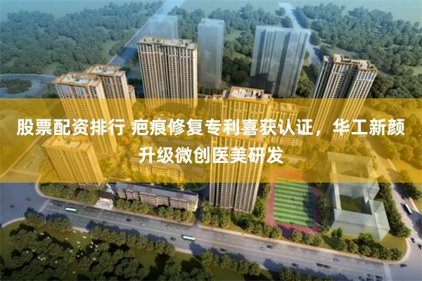 股票配资排行 疤痕修复专利喜获认证，华工新颜升级微创医美研发