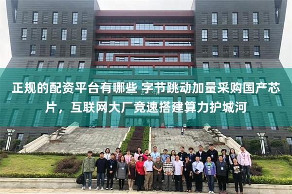 正规的配资平台有哪些 字节跳动加量采购国产芯片，互联网大厂竞速搭建算力护城河