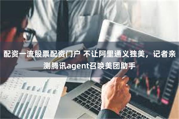 配资一流股票配资门户 不让阿里通义独美,记者亲测腾讯agent召唤美团助手
