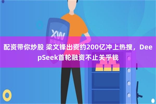 配资带你炒股 梁文锋出资约200亿冲上热搜，DeepSeek首轮融资不止关乎钱
