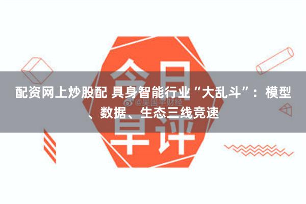 配资网上炒股配 具身智能行业“大乱斗”：模型、数据、生态三线竞速