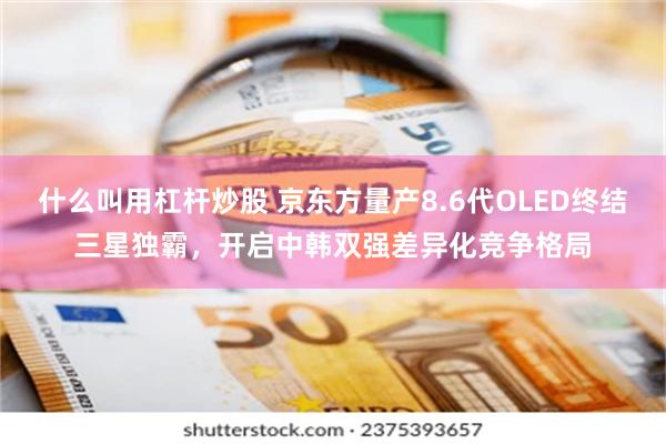 什么叫用杠杆炒股 京东方量产8.6代OLED终结三星独霸，开启中韩双强差异化竞争格局