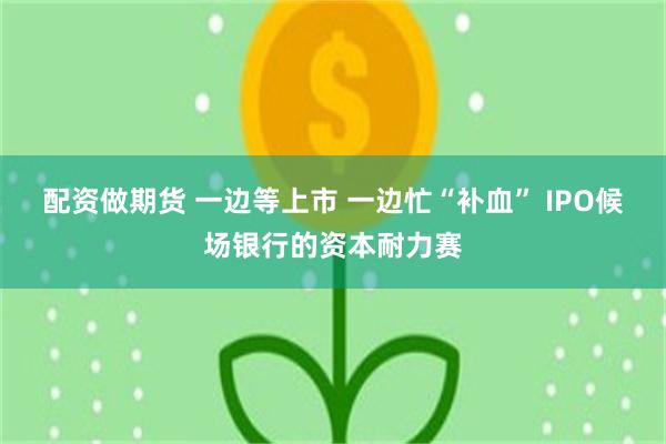 配资做期货 一边等上市 一边忙“补血” IPO候场银行的资本耐力赛