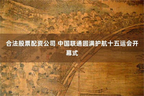 合法股票配资公司 中国联通圆满护航十五运会开幕式