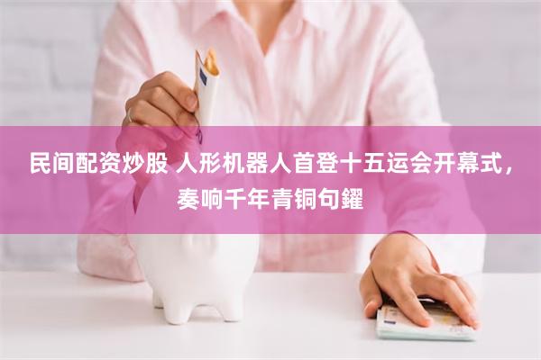 民间配资炒股 人形机器人首登十五运会开幕式，奏响千年青铜句鑃