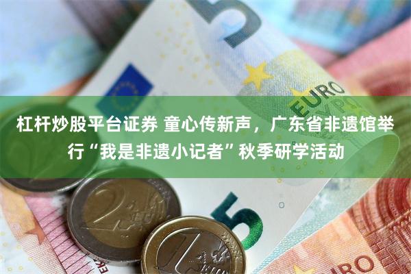 杠杆炒股平台证券 童心传新声，广东省非遗馆举行“我是非遗小记者”秋季研学活动