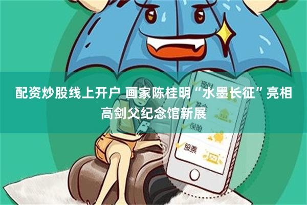 配资炒股线上开户 画家陈桂明“水墨长征”亮相高剑父纪念馆新展