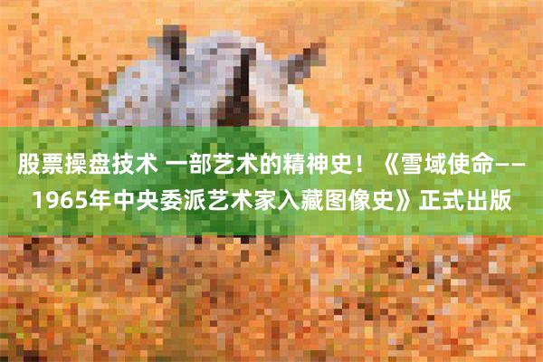 股票操盘技术 一部艺术的精神史！《雪域使命——1965年中央委派艺术家入藏图像史》正式出版